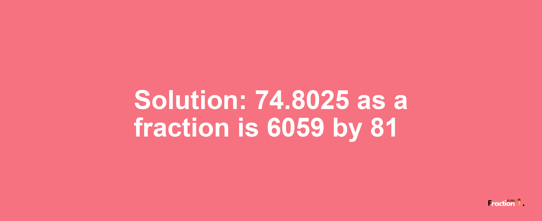 Solution:74.8025 as a fraction is 6059/81